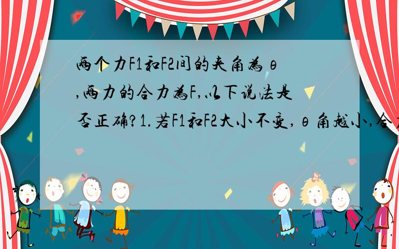 两个力F1和F2间的夹角为θ,两力的合力为F,以下说法是否正确?1.若F1和F2大小不变,θ角越小,合力F1就越大θθ2.合力F1总比分力F1,F2中任何一个力都大.3.如果夹角θ不变,F1大小不变,只要F2增大,合力F