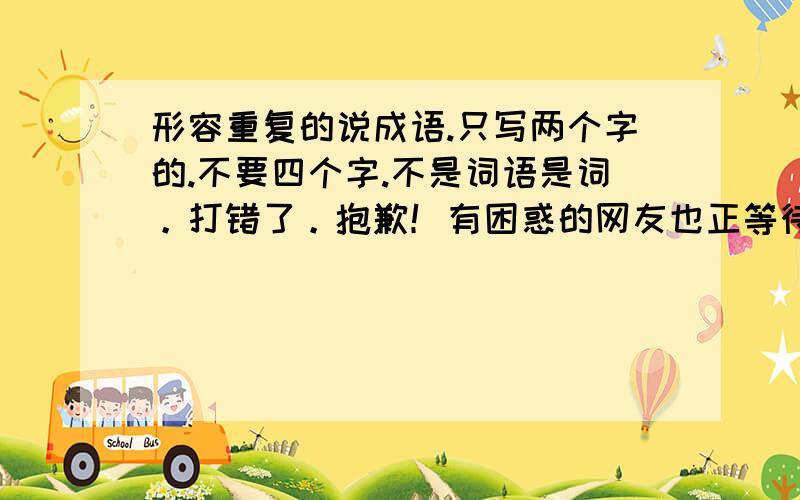 形容重复的说成语.只写两个字的.不要四个字.不是词语是词。打错了。抱歉！有困惑的网友也正等待你的帮助哦！