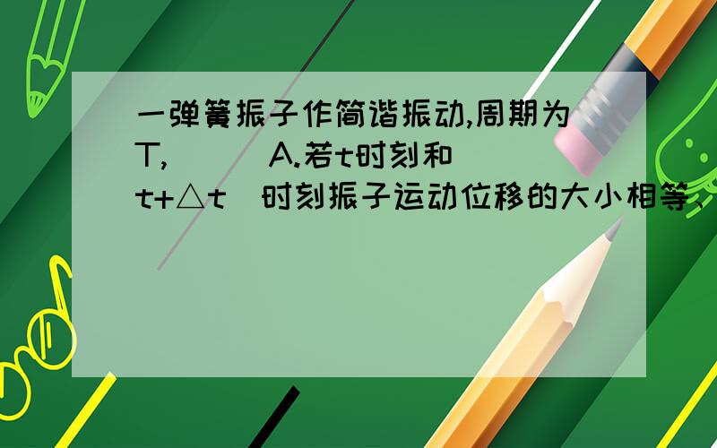 一弹簧振子作简谐振动,周期为T,( ) A.若t时刻和(t+△t)时刻振子运动位移的大小相等、方向相同,则△t一定等..谢一弹簧振子作简谐振动,周期为T,( )A.若t时刻和(t+△t)时刻振子运动位移的大小相