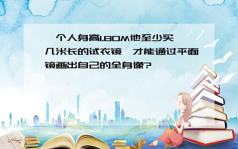 一个人身高1.80M他至少买几米长的试衣镜,才能通过平面镜画出自己的全身像?