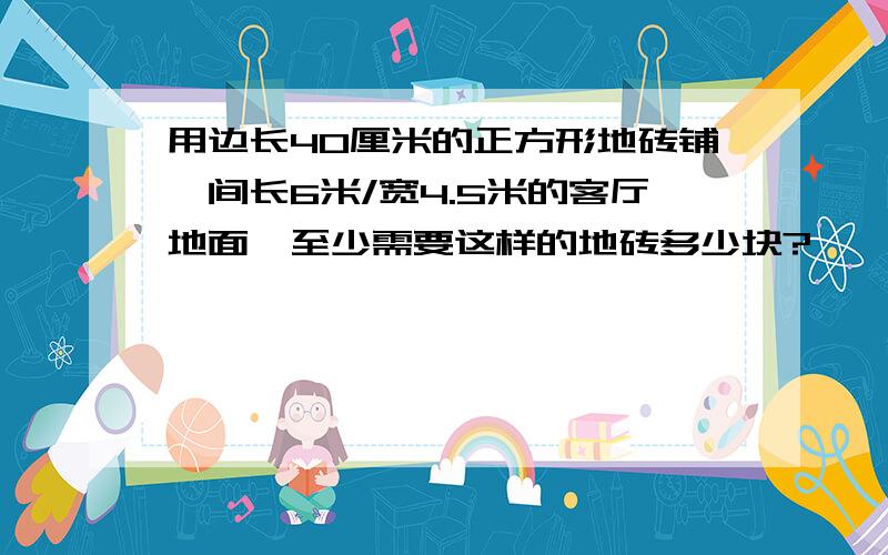 用边长40厘米的正方形地砖铺一间长6米/宽4.5米的客厅地面,至少需要这样的地砖多少块?