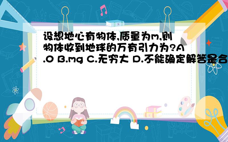 设想地心有物体,质量为m,则物体收到地球的万有引力为?A.0 B.mg C.无穷大 D.不能确定解答是合力为0