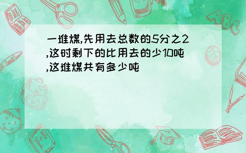 一堆煤,先用去总数的5分之2,这时剩下的比用去的少10吨,这堆煤共有多少吨