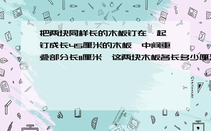 把两块同样长的木板钉在一起,钉成长45厘米的木板,中间重叠部分长11厘米,这两块木板各长多少厘米?