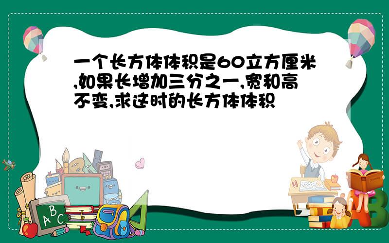 一个长方体体积是60立方厘米,如果长增加三分之一,宽和高不变,求这时的长方体体积