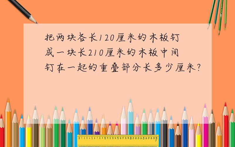 把两块各长120厘米的木板钉成一块长210厘米的木板中间钉在一起的重叠部分长多少厘米?