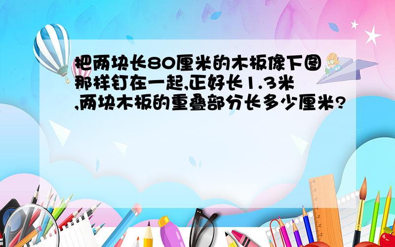 把两块长80厘米的木板像下图那样钉在一起,正好长1.3米,两块木板的重叠部分长多少厘米?