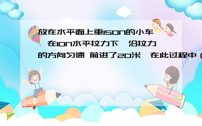 放在水平面上重150N的小车,在10N水平拉力下,沿拉力的方向匀速 前进了20米,在此过程中（）A、拉力做功200J B、重力做功3000J C、小车受到的摩擦力为150N D、重力做功3200J