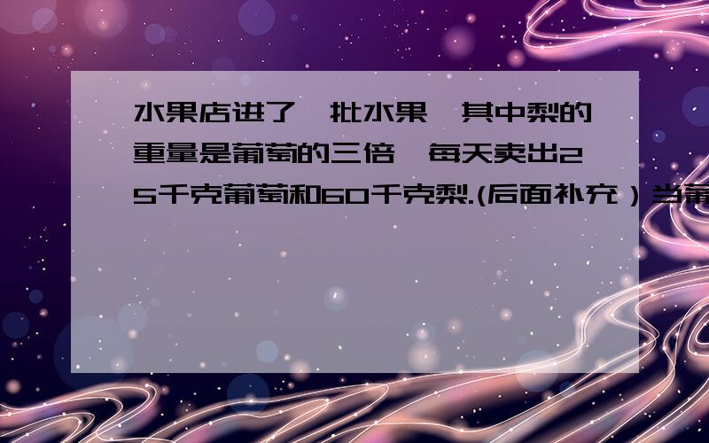 水果店进了一批水果,其中梨的重量是葡萄的三倍,每天卖出25千克葡萄和60千克梨.(后面补充）当葡萄全卖完后,梨还有75千克,葡萄原来重多少千克?