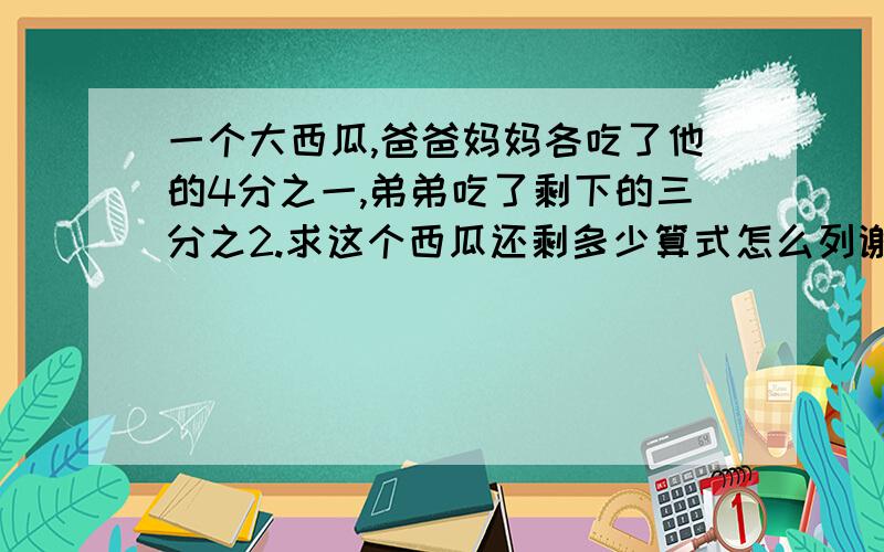 一个大西瓜,爸爸妈妈各吃了他的4分之一,弟弟吃了剩下的三分之2.求这个西瓜还剩多少算式怎么列谢谢