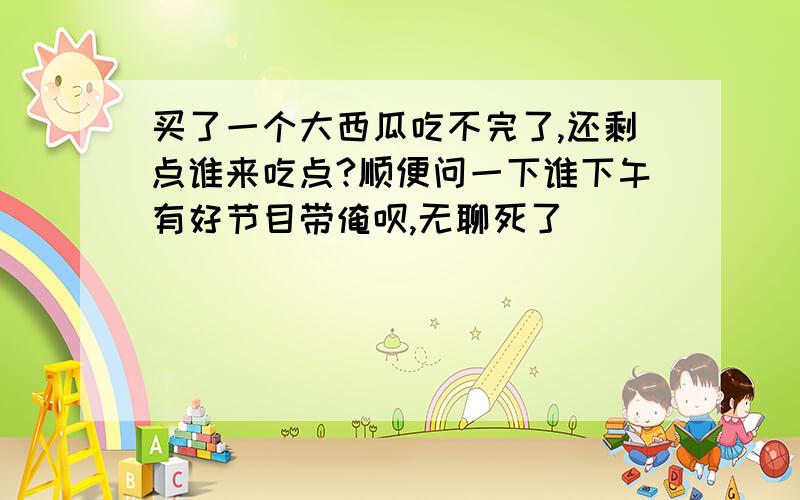 买了一个大西瓜吃不完了,还剩点谁来吃点?顺便问一下谁下午有好节目带俺呗,无聊死了