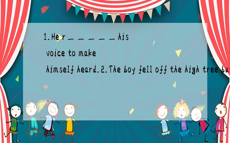 1.He r_____his voice to make himself heard.2.The boy fell off the high tree but l_____he wasn't badly hurt.3.You'd better c____prices in another store before you want to buy something expensive.