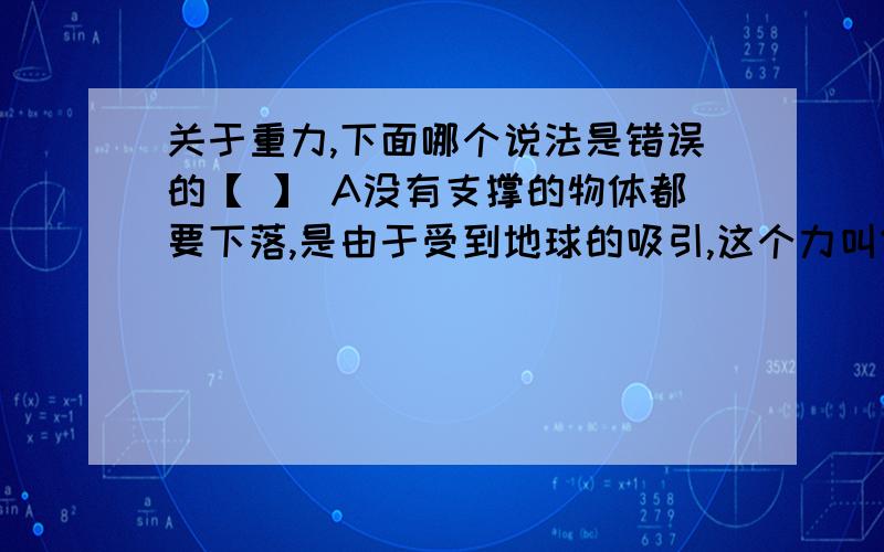 关于重力,下面哪个说法是错误的【 】 A没有支撑的物体都要下落,是由于受到地球的吸引,这个力叫做重力 B关于重力,下面哪个说法是错误的【 】A没有支撑的物体都要下落,是由于受到地球的