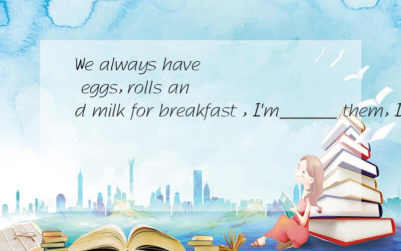 We always have eggs,rolls and milk for breakfast ,I'm______ them,I want to change my breakfast.