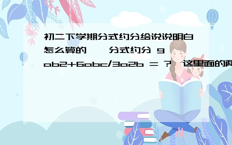 初二下学期分式约分给说说明白怎么算的    分式约分 9ab2+6abc/3a2b = ?  这里面的两个2都是平方的意思  因为打不出小的       9a2+6ab+b2/3a+b=?             x2-36/2x+12 ?    /是分号    帮我算下得数  顺便