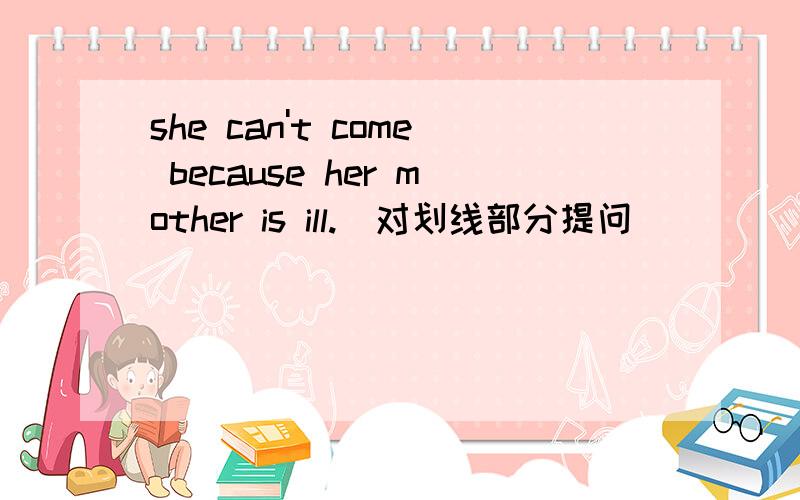 she can't come because her mother is ill.(对划线部分提问) _______ _______she come?