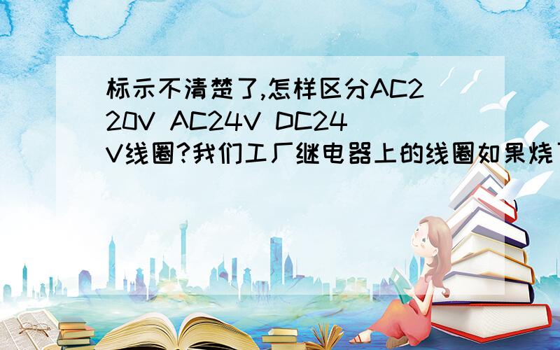 标示不清楚了,怎样区分AC220V AC24V DC24V线圈?我们工厂继电器上的线圈如果烧了，就另买一线圈装上，机器上需用的电压有220V AC24V DC24V电压，仓库里没用完的线圈，时间长了看不清了，现不知