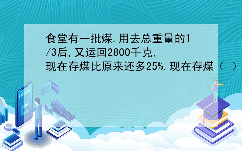 食堂有一批煤,用去总重量的1/3后,又运回2800千克,现在存煤比原来还多25%.现在存煤（ ）千克