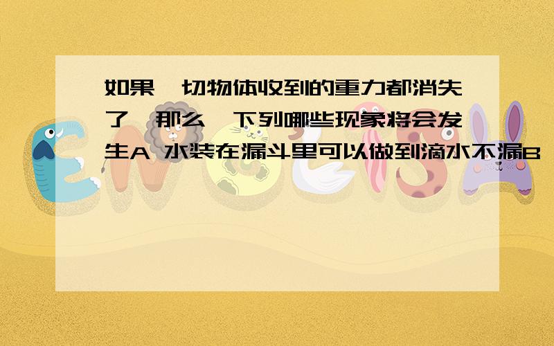 如果一切物体收到的重力都消失了,那么,下列哪些现象将会发生A 水装在漏斗里可以做到滴水不漏B 玻璃杯砸到墙上完好无损C 鸡毛和沙利可以悬浮在空气中D 一切物体的质量都是零