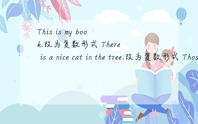 This is my book.改为复数形式 There is a nice cat in the tree.改为复数形式 Those are rulers 单数形式