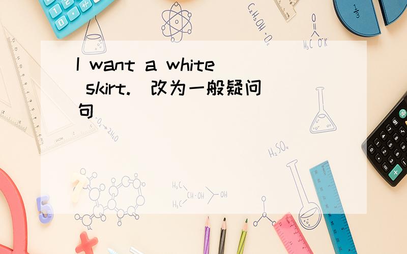 I want a white skirt.（改为一般疑问句）