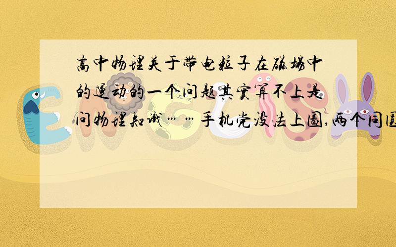 高中物理关于带电粒子在磁场中的运动的一个问题其实算不上是问物理知识……手机党没法上图,两个同圆心O的平面圆,一个半径为R1,另一个为R2,R2>R1.R1为3分之根号3m,R2为1m.在半径为R2的环形地