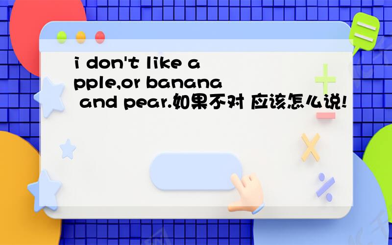 i don't like apple,or banana and pear.如果不对 应该怎么说!