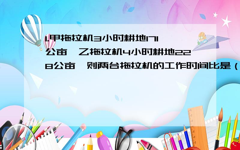 1.甲拖拉机3小时耕地171公亩,乙拖拉机4小时耕地228公亩,则两台拖拉机的工作时间比是（）,工作总量是（）,“时间比”与“总量比”的比值___(相等或不相等),他们_____(可以或不可以)组成比例2