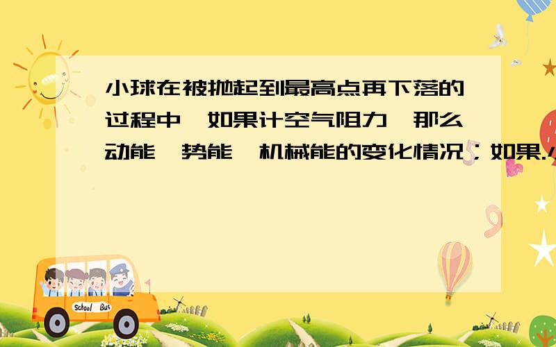 小球在被抛起到最高点再下落的过程中,如果计空气阻力,那么动能、势能、机械能的变化情况；如果.小球在被抛起到最高点再下落的过程中,如果计空气阻力,那么动能、势能、机械能的变化