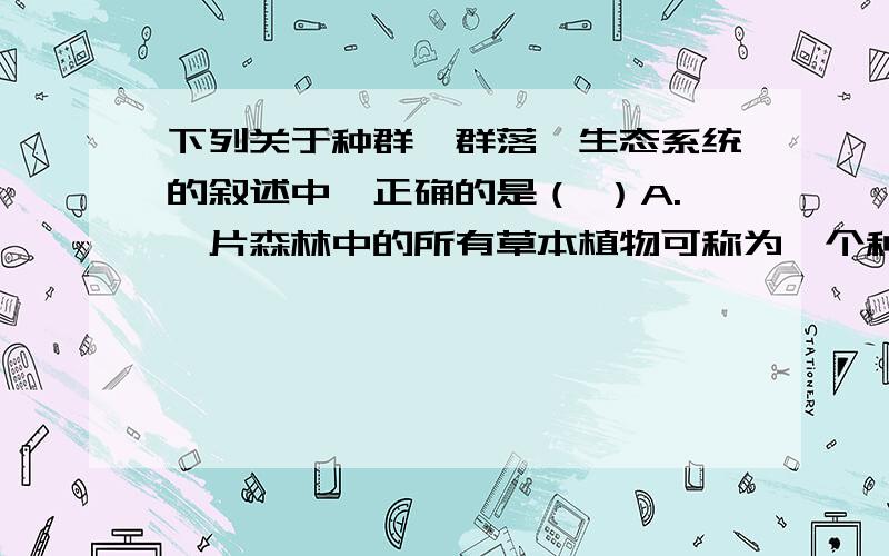 下列关于种群、群落、生态系统的叙述中,正确的是（ ）A.一片森林中的所有草本植物可称为一个种群B.一片森林中杉树可称为一个群落C.长白山中的一片原始森林就是一个生态系统D.长江中下