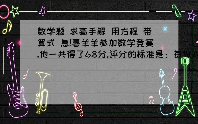 数学题 求高手解 用方程 带算式 急!喜羊羊参加数学竞赛,他一共得了68分.评分的标准是：每做对一道题加20分,每做错一道题倒扣6分.已知他做对的题的数量是做错的题的2倍,并且所有的题他都