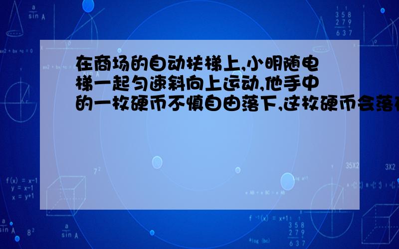 在商场的自动扶梯上,小明随电梯一起匀速斜向上运动,他手中的一枚硬币不慎自由落下,这枚硬币会落在他的（ ）. A.正下方 B.偏前方 C.偏后方 D.无法判断