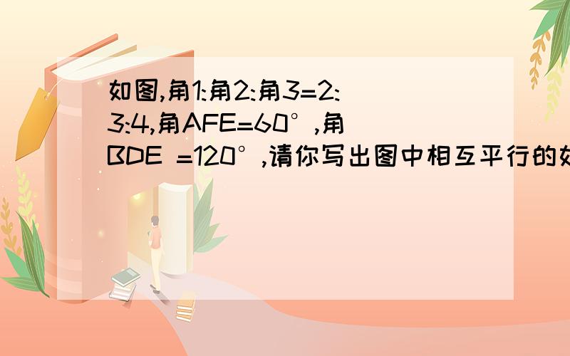 如图,角1:角2:角3=2:3:4,角AFE=60°,角BDE =120°,请你写出图中相互平行的如图,角1:角2:角3=2:3:4,角AFE=60°,角BDE =120°,请你写出图中相互平行的直线并说明理由 .