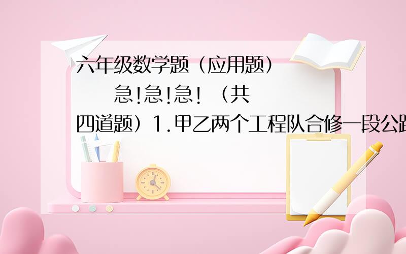 六年级数学题（应用题）        急!急!急! （共四道题）1.甲乙两个工程队合修一段公路,甲先单独施工4天,完成这段公路的1/3,后来乙加入,两队合修3天完成这段公路修筑任务.乙单独需要多少天?