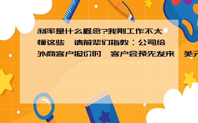 利率是什么概念?我刚工作不太懂这些,请前辈们指教：公司给外商客户报价时,客户会预先发来【美元汇率,美元利率,人民币利率】等.其中美元汇率我明白,报价要用美元,所以把人民币价格转