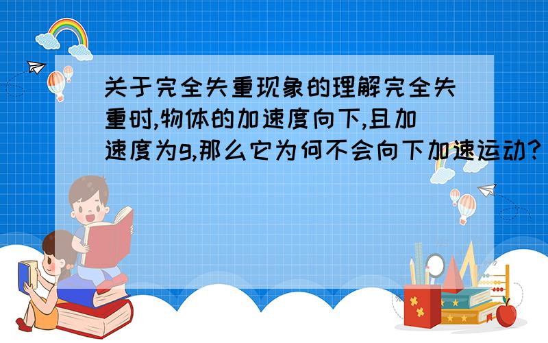 关于完全失重现象的理解完全失重时,物体的加速度向下,且加速度为g,那么它为何不会向下加速运动?