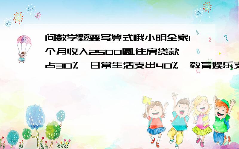 问数学题要写算式哦小明全家1个月收入2500圆.住房贷款占30%,日常生活支出40%,教育娱乐支出占10%,存款500圆.其中,住房贷款支出（    ）圆      如常生活支出（    ）圆      教育娱乐支出（    ）