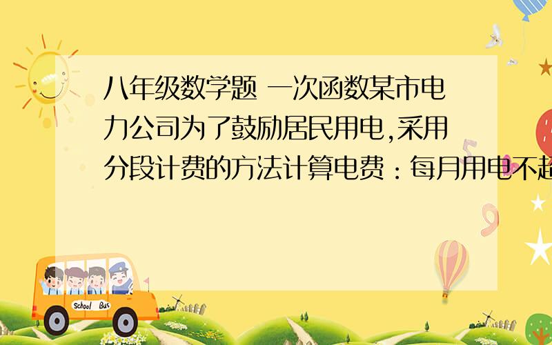 八年级数学题 一次函数某市电力公司为了鼓励居民用电,采用分段计费的方法计算电费：每月用电不超100度时,按每度0．57元计费：每月用电超过100度时．其中的100度仍按原标准收费,超过部分