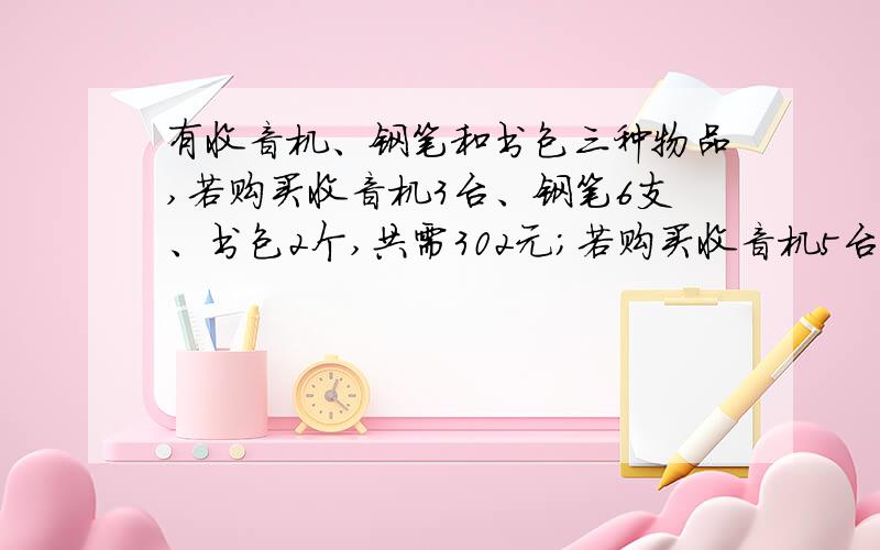 有收音机、钢笔和书包三种物品,若购买收音机3台、钢笔6支、书包2个,共需302元；若购买收音机5台,钢笔11支.书包3个,共需508元,则购买收音机、钢笔、书包各一件共需多少元?