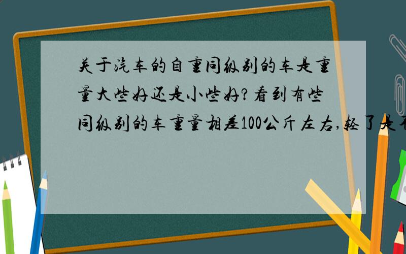 关于汽车的自重同级别的车是重量大些好还是小些好?看到有些同级别的车重量相差100公斤左右,轻了是不是对安全不利?回2楼,同级别是指微型车、小型车、紧凑型车、中型车.这个级别.“你开