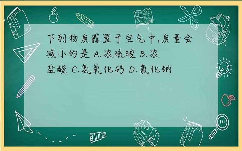 下列物质露置于空气中,质量会减小的是 A.浓硫酸 B.浓盐酸 C.氢氧化钙 D.氯化钠