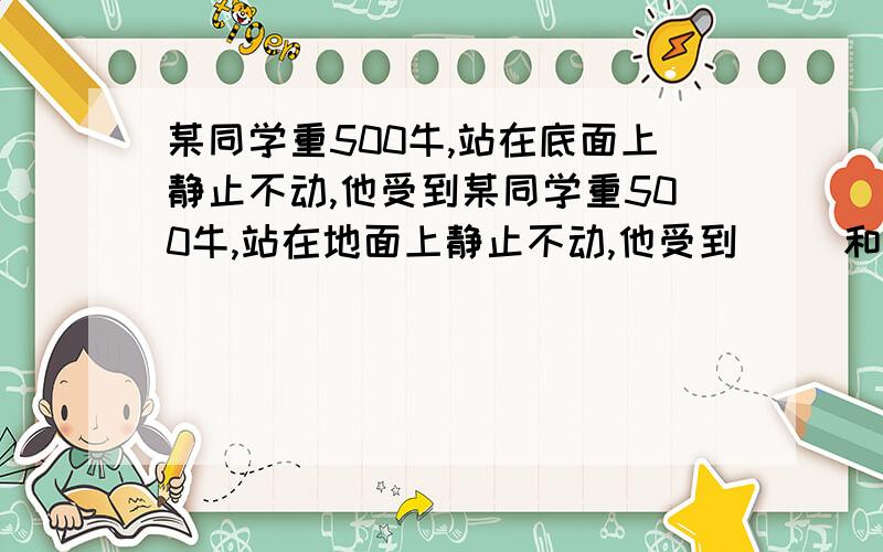 某同学重500牛,站在底面上静止不动,他受到某同学重500牛,站在地面上静止不动,他受到（ ）和（ ）的作用,这两个力分别是（ ）和（ ）施加的.这两个力的关系是（ ）、（ ）,并且在（ ）.