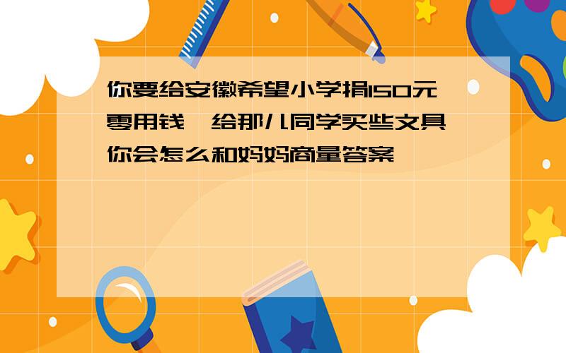 你要给安徽希望小学捐150元零用钱,给那儿同学买些文具,你会怎么和妈妈商量答案