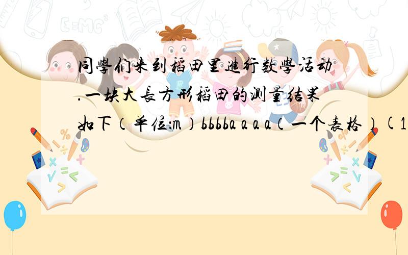 同学们来到稻田里进行数学活动.一块大长方形稻田的测量结果如下（单位：m）bbbba a a a（一个表格）(1)这块大长方形稻田的长是（ ）,周长是（ ）,面积是（ ）.（2）请你在这块大长方形稻