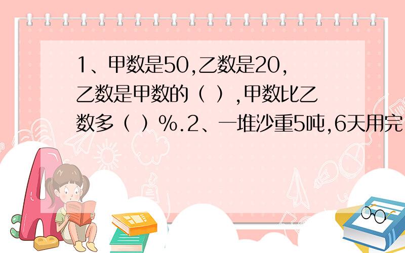 1、甲数是50,乙数是20,乙数是甲数的（ ）,甲数比乙数多（ ）%.2、一堆沙重5吨,6天用完,平均每天用去这堆沙的（ ）,每天用去（ ）吨.3、一件上衣 原价165元,打八折后便宜了（ ）元.4、科技小