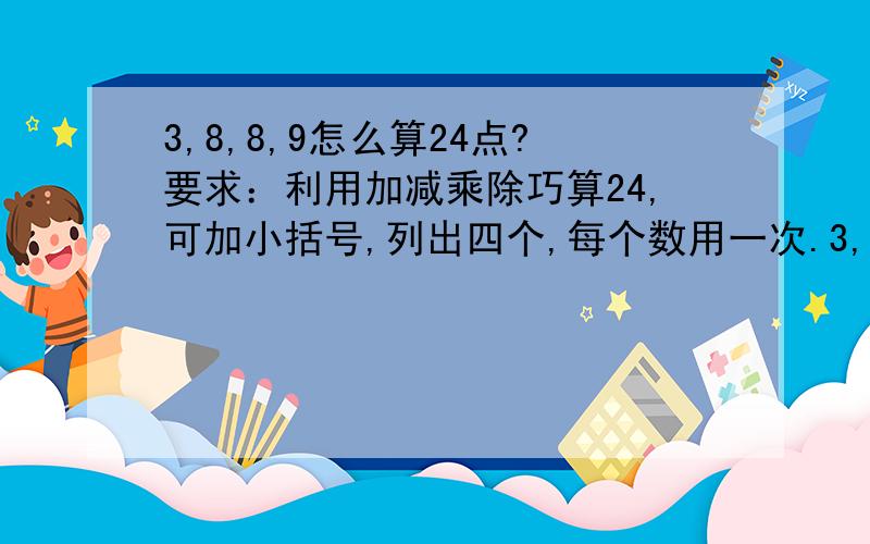 3,8,8,9怎么算24点?要求：利用加减乘除巧算24,可加小括号,列出四个,每个数用一次.3,8,8,9,7,8,9,104,4,4,4,