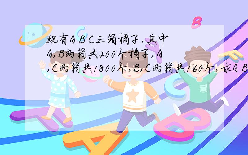 现有A B C三箱橘子,其中A,B两箱共200个橘子,A,C两箱共1800个,B,C两箱共160个,求A B C各有多少?