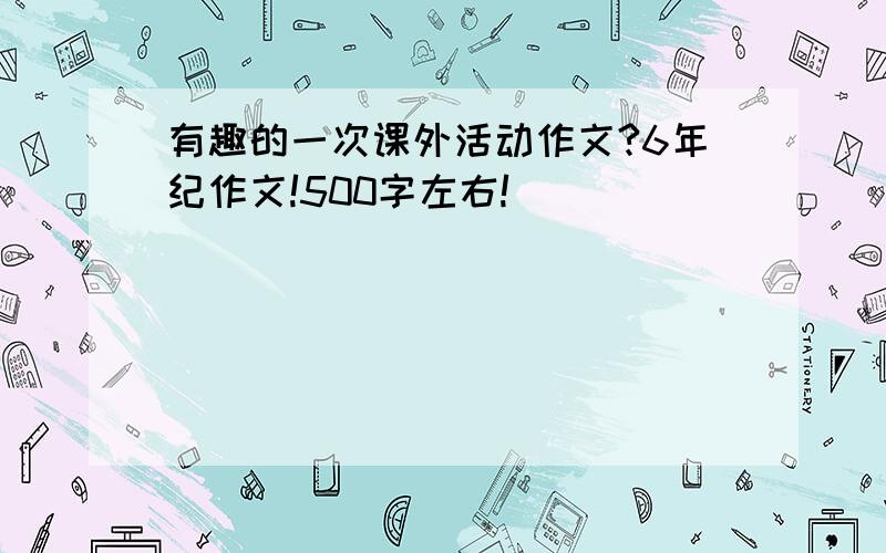 有趣的一次课外活动作文?6年纪作文!500字左右!