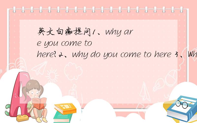 英文白痴提问1、why are you come to here?2、why do you come to here 3、Why did you come here哪句是对的?