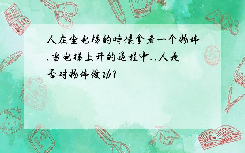 人在坐电梯的时候拿着一个物体.当电梯上升的过程中..人是否对物体做功?